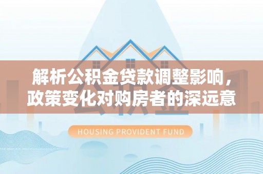 西贡解析公积金贷款调整影响，政策变化对购房者的深远意义