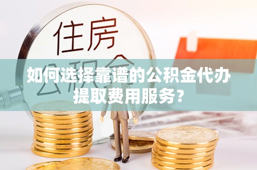 西贡如何选择靠谱的公积金代办提取费用服务？